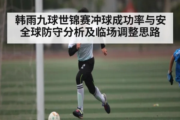 韩雨九球世锦赛冲球成功率与安全球防守分析及临场调整思路